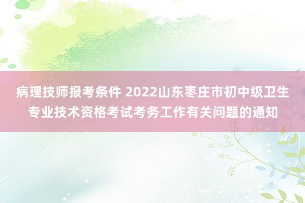 病理技师报考条件 2022山东枣庄市初中级卫生专业技术资格考试考务工作有关问题的通知