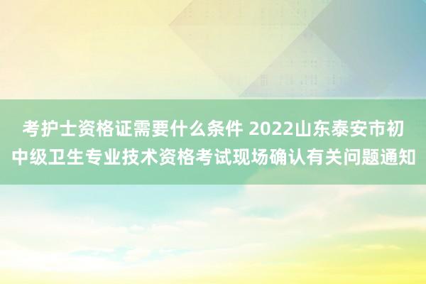 考护士资格证需要什么条件 2022山东泰安市初中级卫生专业技术资格考试现场确认有关问题通知