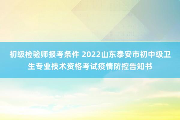初级检验师报考条件 2022山东泰安市初中级卫生专业技术资格考试疫情防控告知书