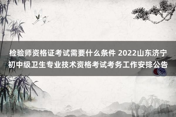 检验师资格证考试需要什么条件 2022山东济宁初中级卫生专业技术资格考试考务工作安排公告