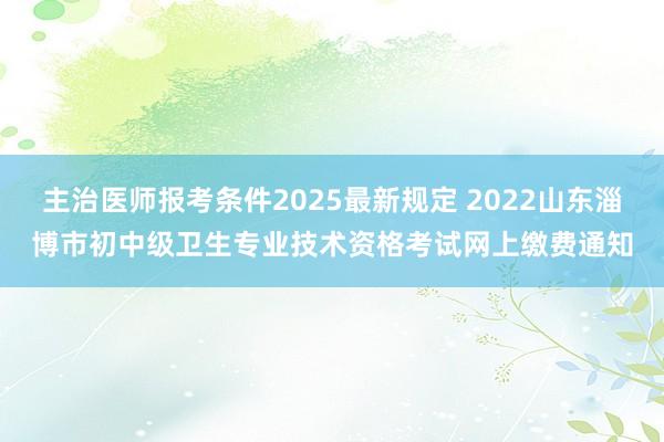 主治医师报考条件2025最新规定 2022山东淄博市初中级卫生专业技术资格考试网上缴费通知