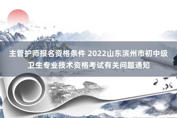 主管护师报名资格条件 2022山东滨州市初中级卫生专业技术资格考试有关问题通知