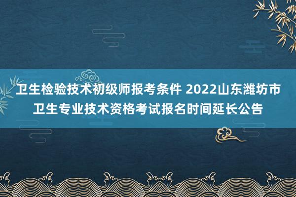 卫生检验技术初级师报考条件 2022山东潍坊市卫生专业技术资格考试报名时间延长公告