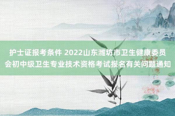 护士证报考条件 2022山东潍坊市卫生健康委员会初中级卫生专业技术资格考试报名有关问题通知