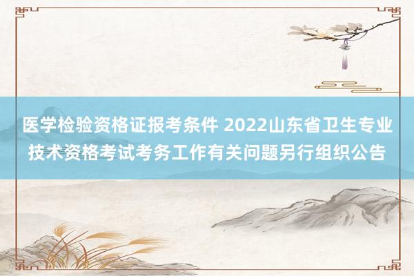 医学检验资格证报考条件 2022山东省卫生专业技术资格考试考务工作有关问题另行组织公告