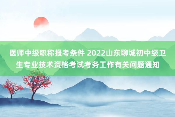 医师中级职称报考条件 2022山东聊城初中级卫生专业技术资格考试考务工作有关问题通知