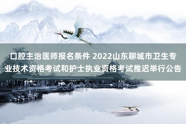 口腔主治医师报名条件 2022山东聊城市卫生专业技术资格考试和护士执业资格考试推迟举行公告