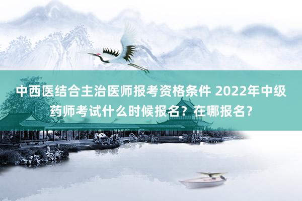 中西医结合主治医师报考资格条件 2022年中级药师考试什么时候报名？在哪报名？