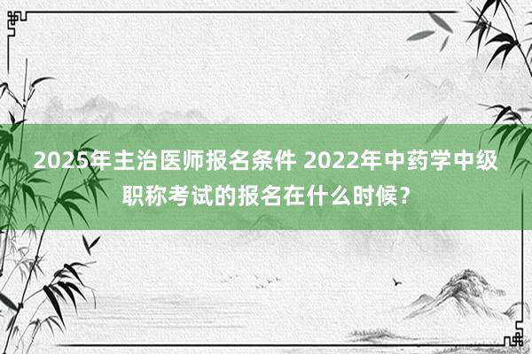 2025年主治医师报名条件 2022年中药学中级职称考试的报名在什么时候？