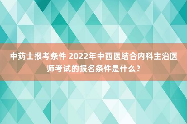 中药士报考条件 2022年中西医结合内科主治医师考试的报名条件是什么？