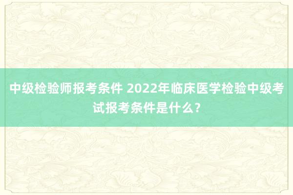 中级检验师报考条件 2022年临床医学检验中级考试报考条件是什么？