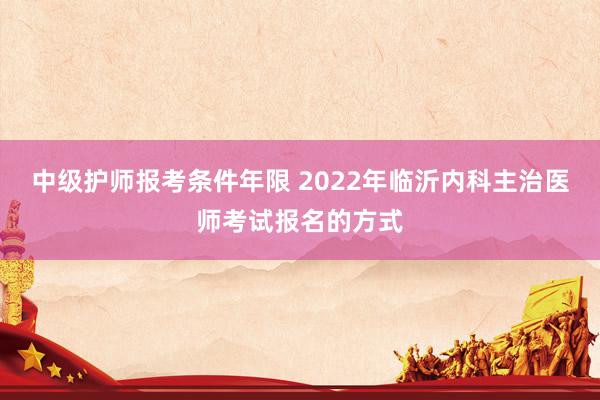 中级护师报考条件年限 2022年临沂内科主治医师考试报名的方式
