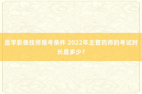 医学影像技师报考条件 2022年主管药师的考试时长是多少？