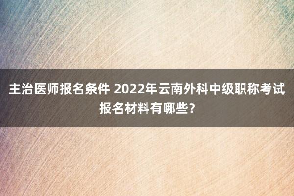主治医师报名条件 2022年云南外科中级职称考试报名材料有哪些？