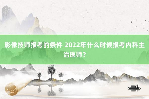 影像技师报考的条件 2022年什么时候报考内科主治医师？