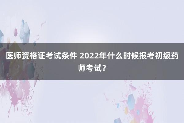 医师资格证考试条件 2022年什么时候报考初级药师考试？