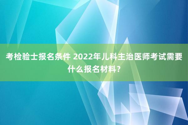 考检验士报名条件 2022年儿科主治医师考试需要什么报名材料？