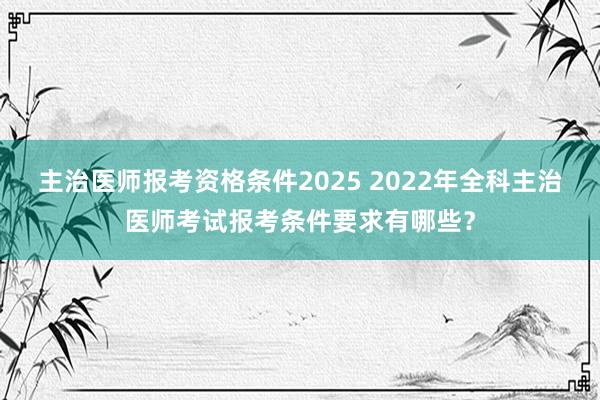 主治医师报考资格条件2025 2022年全科主治医师考试报考条件要求有哪些？