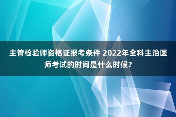 主管检验师资格证报考条件 2022年全科主治医师考试的时间是什么时候？
