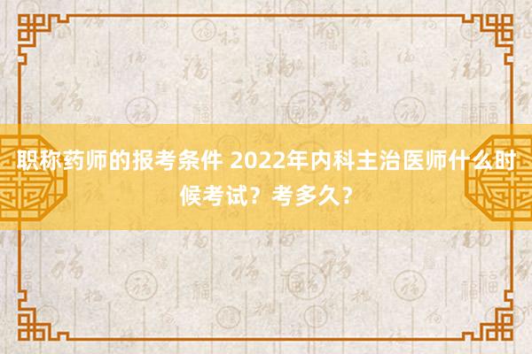 职称药师的报考条件 2022年内科主治医师什么时候考试?考多久?