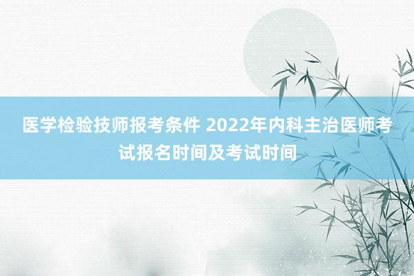医学检验技师报考条件 2022年内科主治医师考试报名时间及考试时间