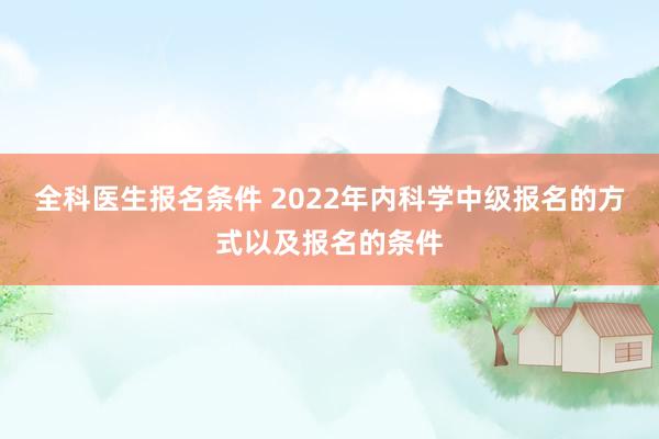 全科医生报名条件 2022年内科学中级报名的方式以及报名的条件