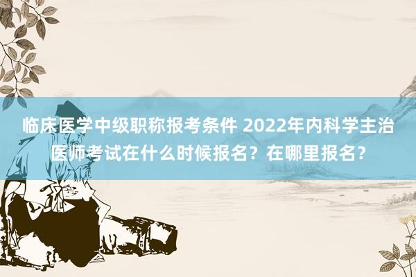 临床医学中级职称报考条件 2022年内科学主治医师考试在什么时候报名？在哪里报名？