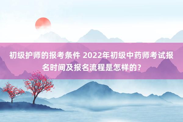 初级护师的报考条件 2022年初级中药师考试报名时间及报名流程是怎样的？