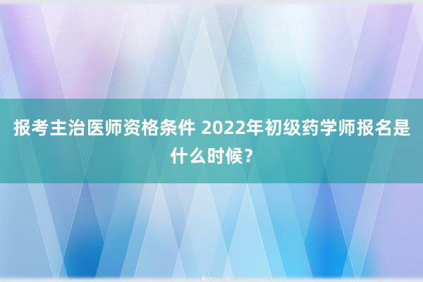 报考主治医师资格条件 2022年初级药学师报名是什么时候？