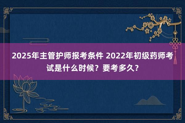 2025年主管护师报考条件 2022年初级药师考试是什么时候？要考多久？