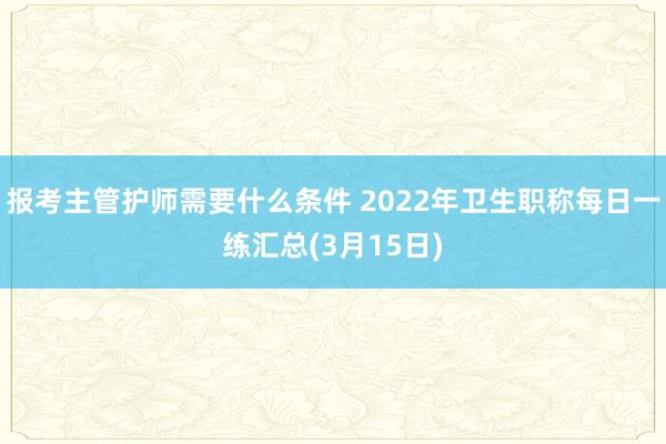 报考主管护师需要什么条件 2022年卫生职称每日一练汇总(3月15日)