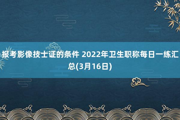 报考影像技士证的条件 2022年卫生职称每日一练汇总(3月16日)