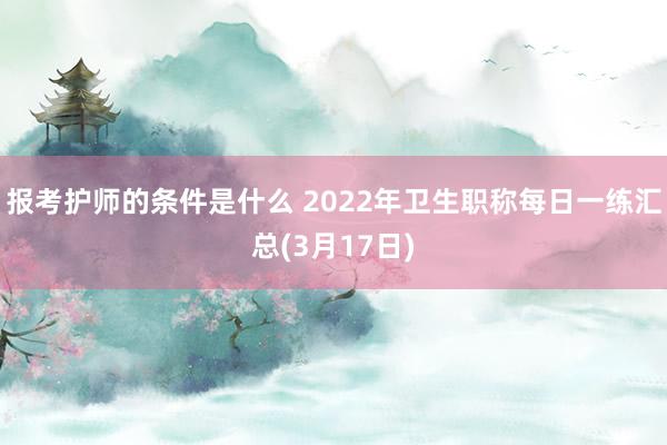 报考护师的条件是什么 2022年卫生职称每日一练汇总(3月17日)