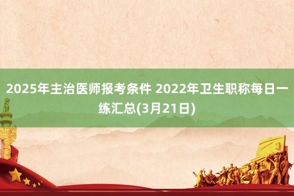 2025年主治医师报考条件 2022年卫生职称每日一练汇总(3月21日)
