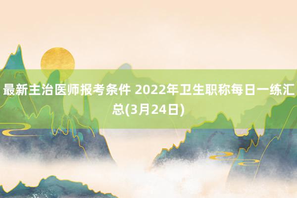 最新主治医师报考条件 2022年卫生职称每日一练汇总(3月24日)