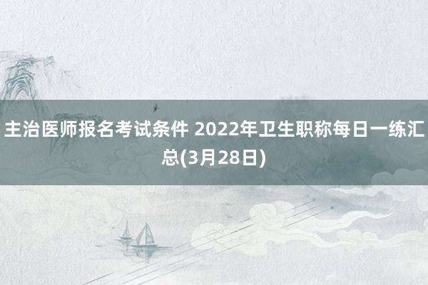 主治医师报名考试条件 2022年卫生职称每日一练汇总(3月28日)