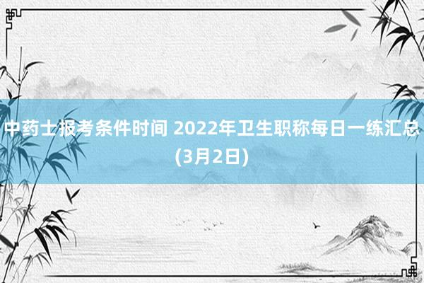 中药士报考条件时间 2022年卫生职称每日一练汇总(3月2日)