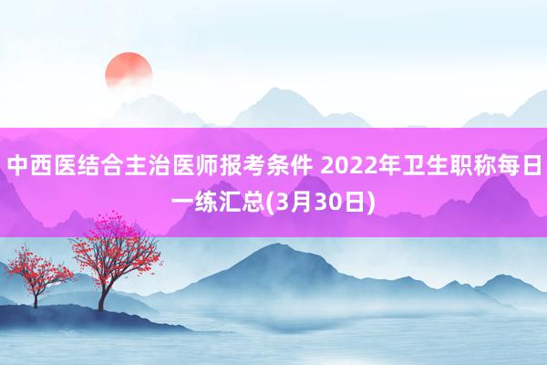中西医结合主治医师报考条件 2022年卫生职称每日一练汇总(3月30日)