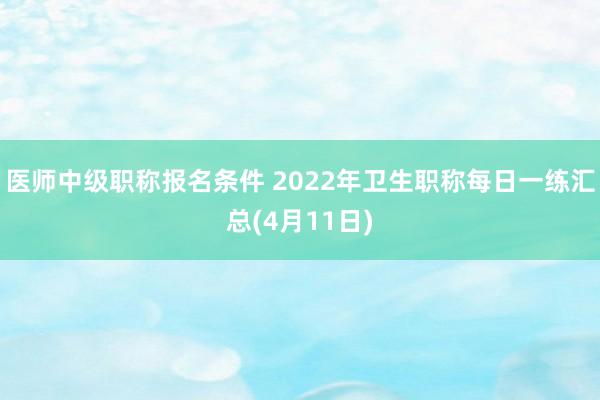 医师中级职称报名条件 2022年卫生职称每日一练汇总(4月11日)