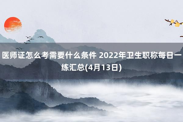 医师证怎么考需要什么条件 2022年卫生职称每日一练汇总(4月13日)