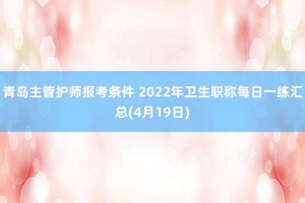 青岛主管护师报考条件 2022年卫生职称每日一练汇总(4月19日)