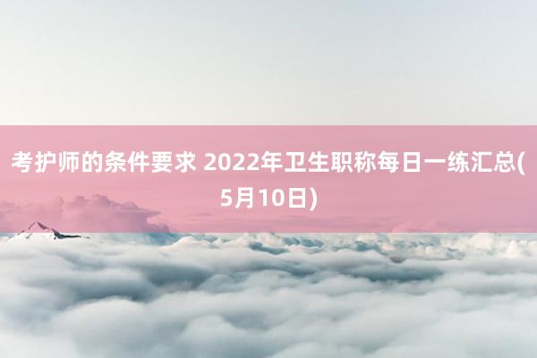 考护师的条件要求 2022年卫生职称每日一练汇总(5月10日)