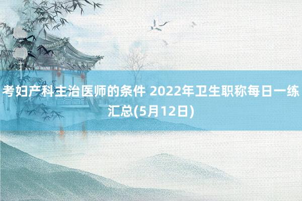 考妇产科主治医师的条件 2022年卫生职称每日一练汇总(5月12日)