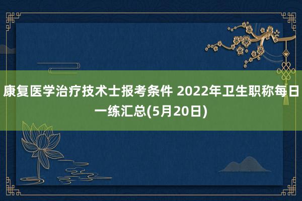康复医学治疗技术士报考条件 2022年卫生职称每日一练汇总(5月20日)