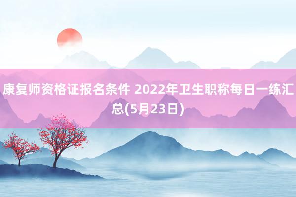 康复师资格证报名条件 2022年卫生职称每日一练汇总(5月23日)