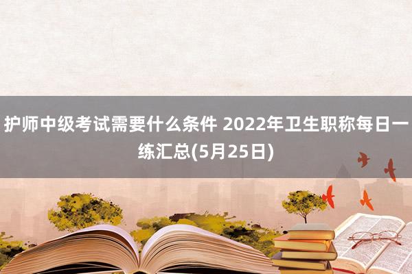 护师中级考试需要什么条件 2022年卫生职称每日一练汇总(5月25日)