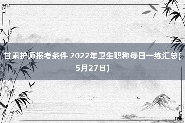 甘肃护师报考条件 2022年卫生职称每日一练汇总(5月27日)