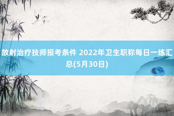 放射治疗技师报考条件 2022年卫生职称每日一练汇总(5月30日)