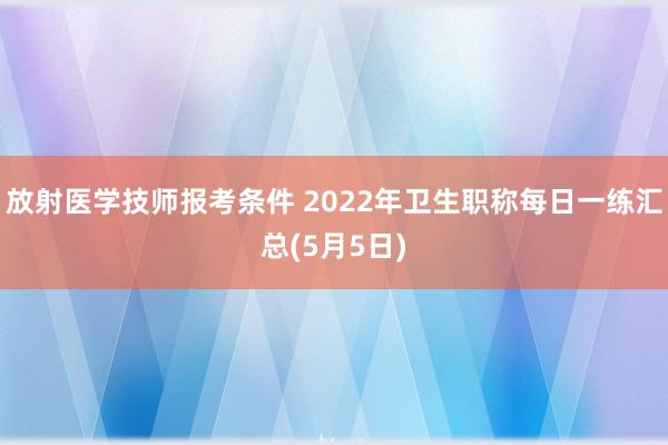 放射医学技师报考条件 2022年卫生职称每日一练汇总(5月5日)