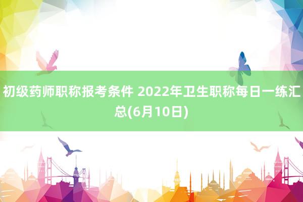 初级药师职称报考条件 2022年卫生职称每日一练汇总(6月10日)